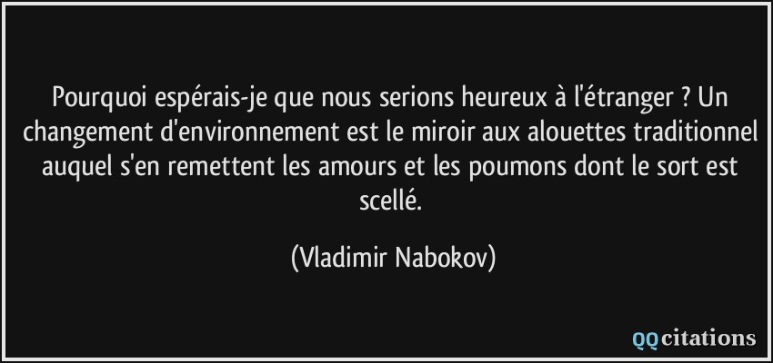 Pourquoi espérais-je que nous serions heureux à l'étranger ? Un changement d'environnement est le miroir aux alouettes traditionnel auquel s'en remettent les amours et les poumons dont le sort est scellé.  - Vladimir Nabokov