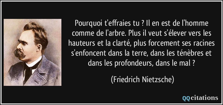 Pourquoi t'effraies tu ? Il en est de l'homme comme de l'arbre. Plus il veut s'élever vers les hauteurs et la clarté, plus forcement ses racines s'enfoncent dans la terre, dans les ténèbres et dans les profondeurs, dans le mal ?  - Friedrich Nietzsche