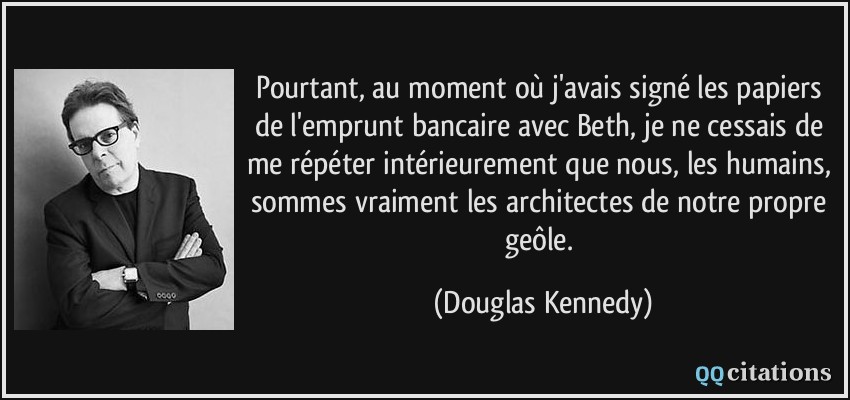 Pourtant, au moment où j'avais signé les papiers de l'emprunt bancaire avec Beth, je ne cessais de me répéter intérieurement que nous, les humains, sommes vraiment les architectes de notre propre geôle.  - Douglas Kennedy