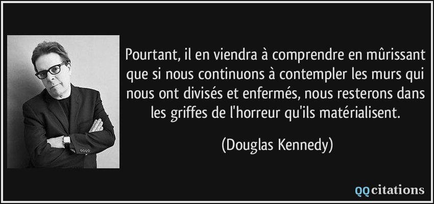 Pourtant, il en viendra à comprendre en mûrissant que si nous continuons à contempler les murs qui nous ont divisés et enfermés, nous resterons dans les griffes de l'horreur qu'ils matérialisent.  - Douglas Kennedy