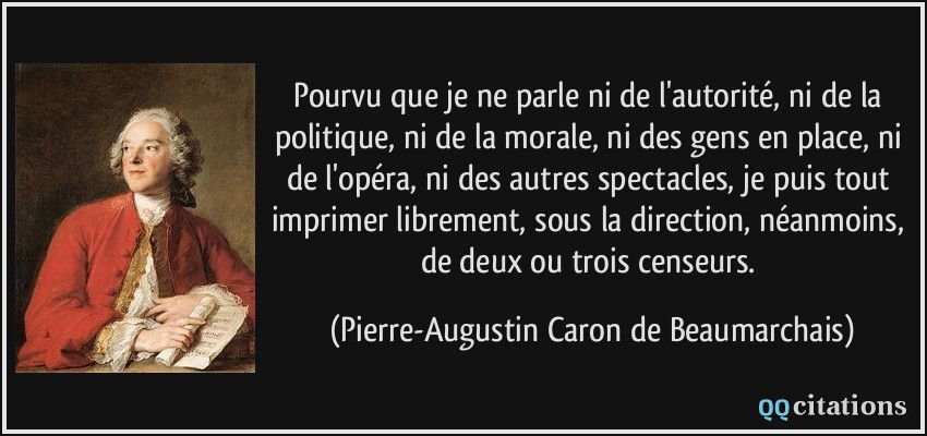 Pourvu que je ne parle ni de l'autorité, ni de la politique, ni de la morale, ni des gens en place, ni de l'opéra, ni des autres spectacles, je puis tout imprimer librement, sous la direction, néanmoins, de deux ou trois censeurs.  - Pierre-Augustin Caron de Beaumarchais