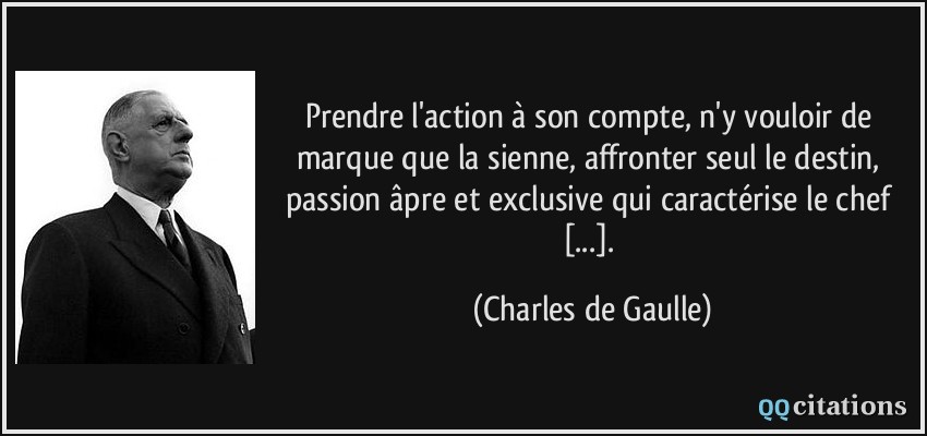 Prendre l'action à son compte, n'y vouloir de marque que la sienne, affronter seul le destin, passion âpre et exclusive qui caractérise le chef [...].  - Charles de Gaulle