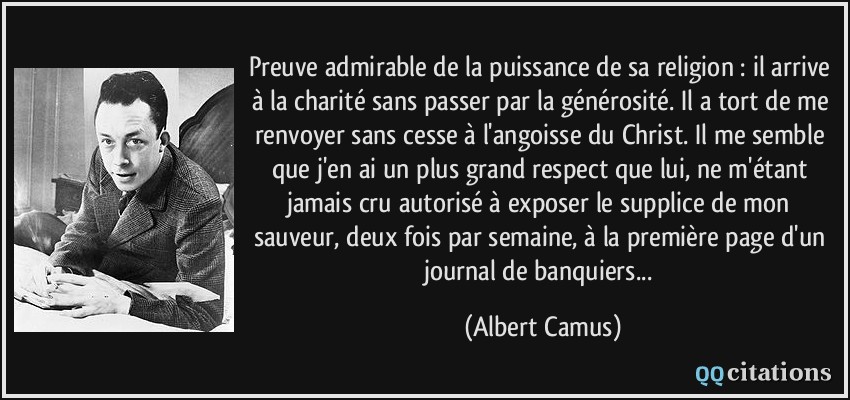 Preuve admirable de la puissance de sa religion : il arrive à la charité sans passer par la générosité. Il a tort de me renvoyer sans cesse à l'angoisse du Christ. Il me semble que j'en ai un plus grand respect que lui, ne m'étant jamais cru autorisé à exposer le supplice de mon sauveur, deux fois par semaine, à la première page d'un journal de banquiers...  - Albert Camus