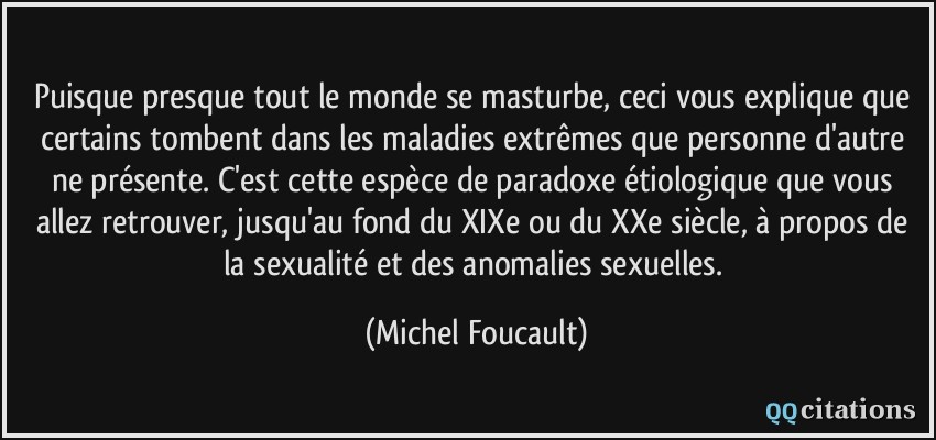 Puisque presque tout le monde se masturbe, ceci vous explique que certains tombent dans les maladies extrêmes que personne d'autre ne présente. C'est cette espèce de paradoxe étiologique que vous allez retrouver, jusqu'au fond du XIXe ou du XXe siècle, à propos de la sexualité et des anomalies sexuelles.  - Michel Foucault