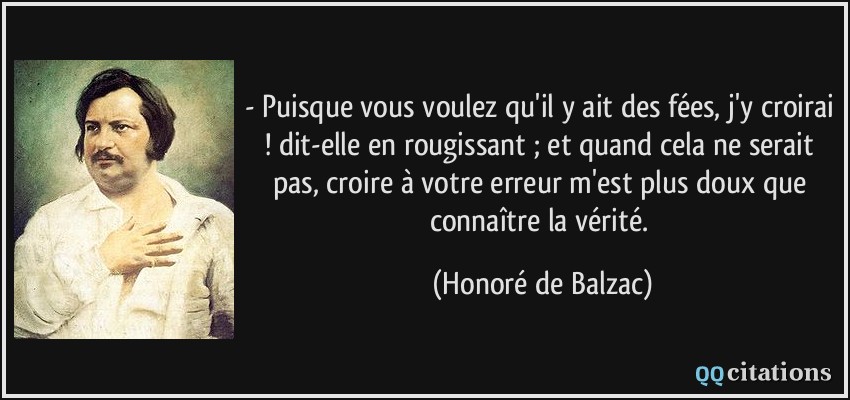 - Puisque vous voulez qu'il y ait des fées, j'y croirai ! dit-elle en rougissant ; et quand cela ne serait pas, croire à votre erreur m'est plus doux que connaître la vérité.  - Honoré de Balzac