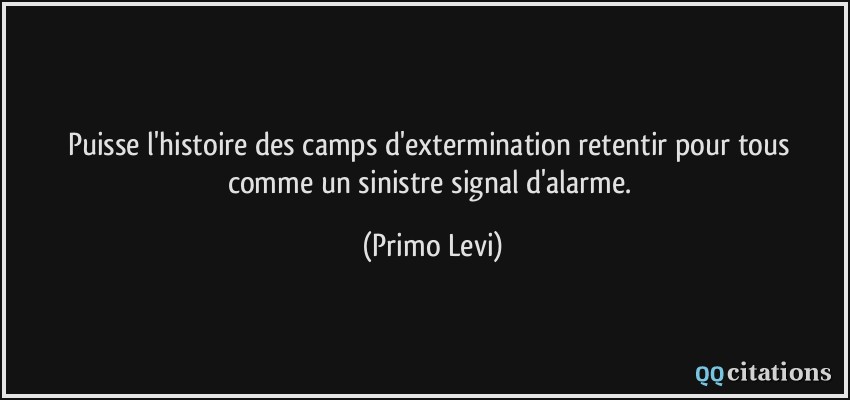 Puisse l'histoire des camps d'extermination retentir pour tous comme un sinistre signal d'alarme.  - Primo Levi