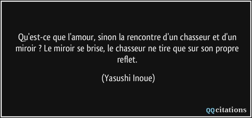 Qu'est-ce que l'amour, sinon la rencontre d'un chasseur et d'un miroir ? Le miroir se brise, le chasseur ne tire que sur son propre reflet.  - Yasushi Inoue