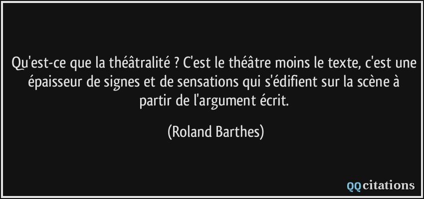 Qu'est-ce que la théâtralité ? C'est le théâtre moins le texte, c'est une épaisseur de signes et de sensations qui s'édifient sur la scène à partir de l'argument écrit.  - Roland Barthes