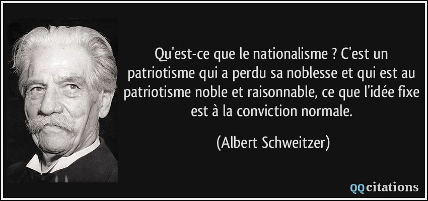 Qu'est-ce que le nationalisme ? C'est un patriotisme qui a perdu sa noblesse et qui est au patriotisme noble et raisonnable, ce que l'idée fixe est à la conviction normale.  - Albert Schweitzer