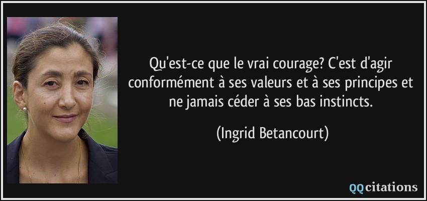 Qu'est-ce que le vrai courage? C'est d'agir conformément à ses valeurs et à ses principes et ne jamais céder à ses bas instincts.  - Ingrid Betancourt