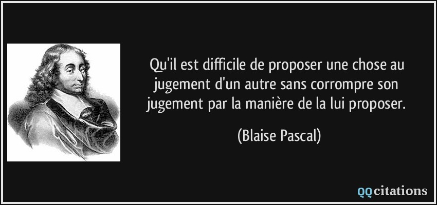Qu'il est difficile de proposer une chose au jugement d'un autre sans corrompre son jugement par la manière de la lui proposer.  - Blaise Pascal