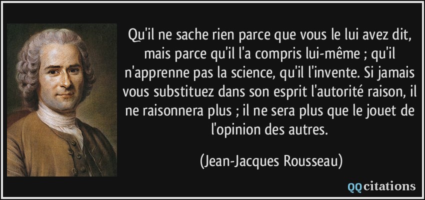 Qu'il ne sache rien parce que vous le lui avez dit, mais parce qu'il l'a compris lui-même ; qu'il n'apprenne pas la science, qu'il l'invente. Si jamais vous substituez dans son esprit l'autorité raison, il ne raisonnera plus ; il ne sera plus que le jouet de l'opinion des autres.  - Jean-Jacques Rousseau