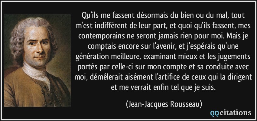 Qu'ils me fassent désormais du bien ou du mal, tout m'est indifférent de leur part, et quoi qu'ils fassent, mes contemporains ne seront jamais rien pour moi. Mais je comptais encore sur l'avenir, et j'espérais qu'une génération meilleure, examinant mieux et les jugements portés par celle-ci sur mon compte et sa conduite avec moi, démêlerait aisément l'artifice de ceux qui la dirigent et me verrait enfin tel que je suis.  - Jean-Jacques Rousseau