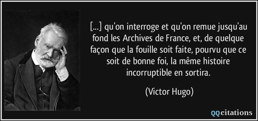 [...] qu'on interroge et qu'on remue jusqu'au fond les Archives de France, et, de quelque façon que la fouille soit faite, pourvu que ce soit de bonne foi, la même histoire incorruptible en sortira.  - Victor Hugo