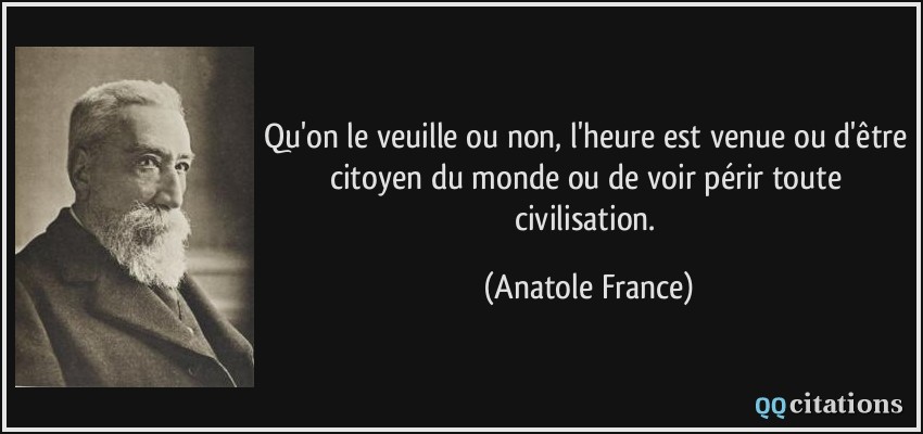 Qu'on le veuille ou non, l'heure est venue ou d'être citoyen du monde ou de voir périr toute civilisation.  - Anatole France