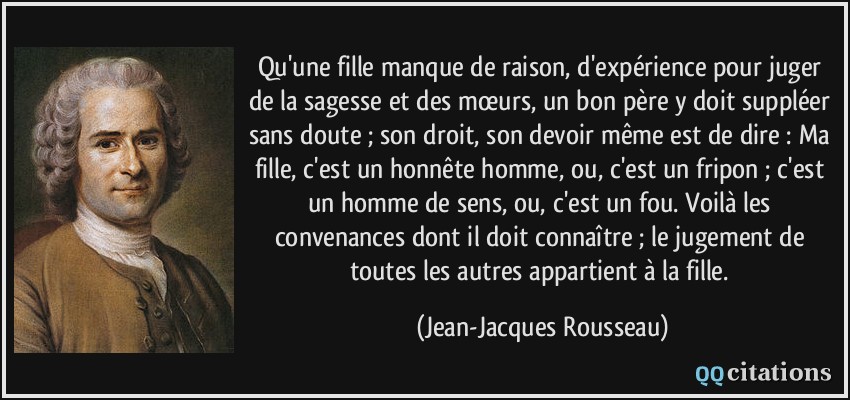 Qu'une fille manque de raison, d'expérience pour juger de la sagesse et des mœurs, un bon père y doit suppléer sans doute ; son droit, son devoir même est de dire : Ma fille, c'est un honnête homme, ou, c'est un fripon ; c'est un homme de sens, ou, c'est un fou. Voilà les convenances dont il doit connaître ; le jugement de toutes les autres appartient à la fille.  - Jean-Jacques Rousseau