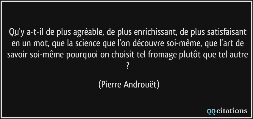 Qu'y a-t-il de plus agréable, de plus enrichissant, de plus satisfaisant en un mot, que la science que l'on découvre soi-même, que l'art de savoir soi-même pourquoi on choisit tel fromage plutôt que tel autre ?  - Pierre Androuët