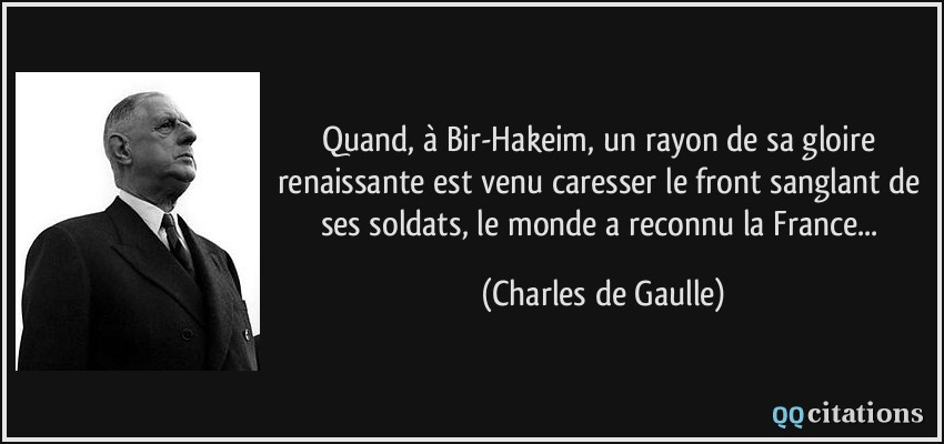 Quand, à Bir-Hakeim, un rayon de sa gloire renaissante est venu caresser le front sanglant de ses soldats, le monde a reconnu la France...  - Charles de Gaulle