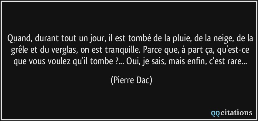 Quand, durant tout un jour, il est tombé de la pluie, de la neige, de la grêle et du verglas, on est tranquille. Parce que, à part ça, qu'est-ce que vous voulez qu'il tombe ?... Oui, je sais, mais enfin, c'est rare...  - Pierre Dac