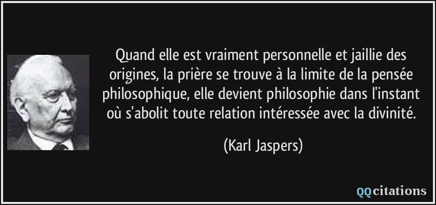 Quand elle est vraiment personnelle et jaillie des origines, la prière se trouve à la limite de la pensée philosophique, elle devient philosophie dans l'instant où s'abolit toute relation intéressée avec la divinité.  - Karl Jaspers