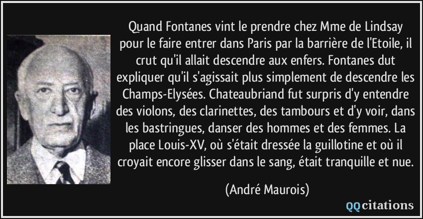 Quand Fontanes vint le prendre chez Mme de Lindsay pour le faire entrer dans Paris par la barrière de l'Etoile, il crut qu'il allait descendre aux enfers. Fontanes dut expliquer qu'il s'agissait plus simplement de descendre les Champs-Elysées. Chateaubriand fut surpris d'y entendre des violons, des clarinettes, des tambours et d'y voir, dans les bastringues, danser des hommes et des femmes. La place Louis-XV, où s'était dressée la guillotine et où il croyait encore glisser dans le sang, était tranquille et nue.  - André Maurois