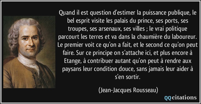 Quand il est question d'estimer la puissance publique, le bel esprit visite les palais du prince, ses ports, ses troupes, ses arsenaux, ses villes ; le vrai politique parcourt les terres et va dans la chaumière du laboureur. Le premier voit ce qu'on a fait, et le second ce qu'on peut faire. Sur ce principe on s'attache ici, et plus encore à Etange, à contribuer autant qu'on peut à rendre aux paysans leur condition douce, sans jamais leur aider à s'en sortir.  - Jean-Jacques Rousseau