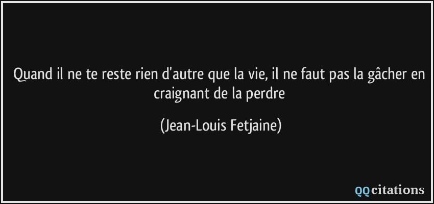 Quand il ne te reste rien d'autre que la vie, il ne faut pas la gâcher en craignant de la perdre  - Jean-Louis Fetjaine