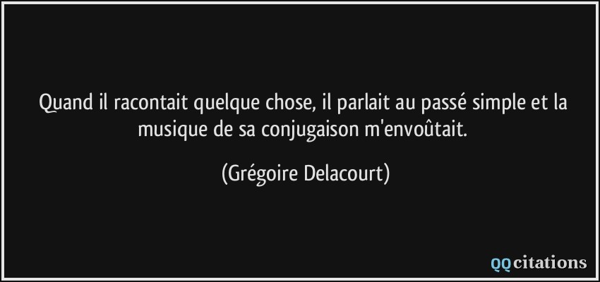 Quand il racontait quelque chose, il parlait au passé simple et la musique de sa conjugaison m'envoûtait.  - Grégoire Delacourt