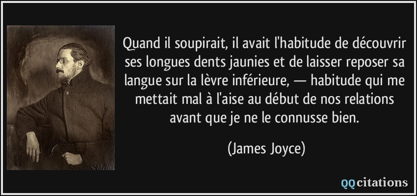 Quand il soupirait, il avait l'habitude de découvrir ses longues dents jaunies et de laisser reposer sa langue sur la lèvre inférieure, — habitude qui me mettait mal à l'aise au début de nos relations avant que je ne le connusse bien.  - James Joyce