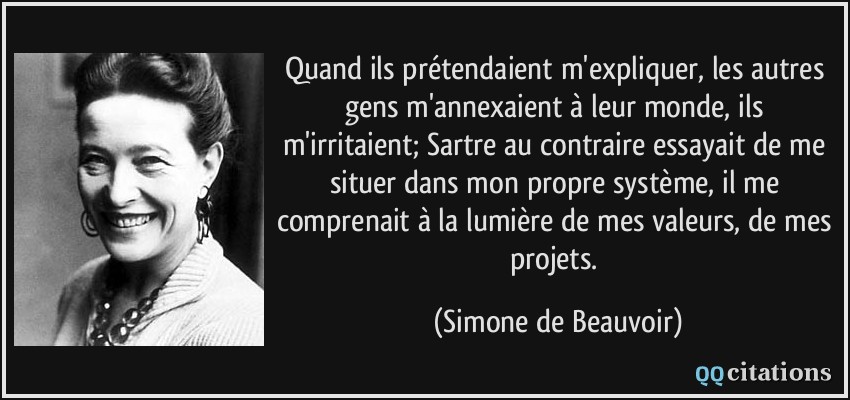 Quand ils prétendaient m'expliquer, les autres gens m'annexaient à leur monde, ils m'irritaient; Sartre au contraire essayait de me situer dans mon propre système, il me comprenait à la lumière de mes valeurs, de mes projets.  - Simone de Beauvoir