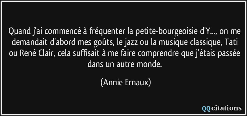 Quand j'ai commencé à fréquenter la petite-bourgeoisie d'Y..., on me demandait d'abord mes goûts, le jazz ou la musique classique, Tati ou René Clair, cela suffisait à me faire comprendre que j'étais passée dans un autre monde.  - Annie Ernaux