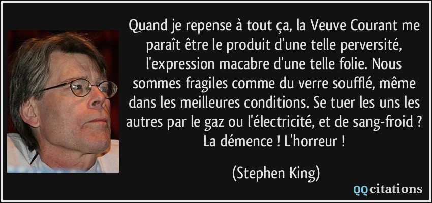 Quand je repense à tout ça, la Veuve Courant me paraît être le produit d'une telle perversité, l'expression macabre d'une telle folie. Nous sommes fragiles comme du verre soufflé, même dans les meilleures conditions. Se tuer les uns les autres par le gaz ou l'électricité, et de sang-froid ? La démence ! L'horreur !  - Stephen King