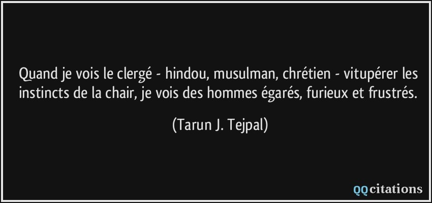 Quand je vois le clergé - hindou, musulman, chrétien - vitupérer les instincts de la chair, je vois des hommes égarés, furieux et frustrés.  - Tarun J. Tejpal