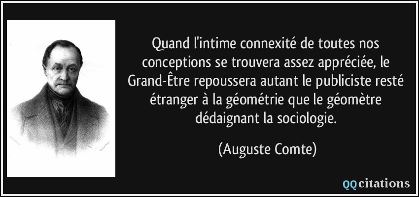 Quand l'intime connexité de toutes nos conceptions se trouvera assez appréciée, le Grand-Être repoussera autant le publiciste resté étranger à la géométrie que le géomètre dédaignant la sociologie.  - Auguste Comte