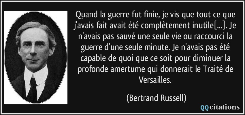 Quand la guerre fut finie, je vis que tout ce que j'avais fait avait été complètement inutile[...]. Je n'avais pas sauvé une seule vie ou raccourci la guerre d'une seule minute. Je n'avais pas été capable de quoi que ce soit pour diminuer la profonde amertume qui donnerait le Traité de Versailles.  - Bertrand Russell