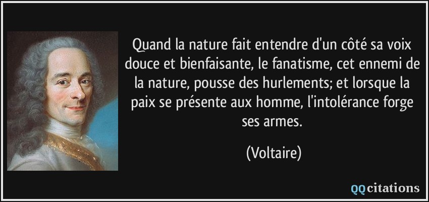Quand la nature fait entendre d'un côté sa voix douce et bienfaisante, le fanatisme, cet ennemi de la nature, pousse des hurlements; et lorsque la paix se présente aux homme, l'intolérance forge ses armes.  - Voltaire
