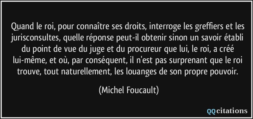 Quand le roi, pour connaître ses droits, interroge les greffiers et les jurisconsultes, quelle réponse peut-il obtenir sinon un savoir établi du point de vue du juge et du procureur que lui, le roi, a créé lui-même, et où, par conséquent, il n'est pas surprenant que le roi trouve, tout naturellement, les louanges de son propre pouvoir.  - Michel Foucault