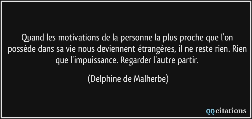 Quand les motivations de la personne la plus proche que l'on possède dans sa vie nous deviennent étrangères, il ne reste rien. Rien que l'impuissance. Regarder l'autre partir.  - Delphine de Malherbe