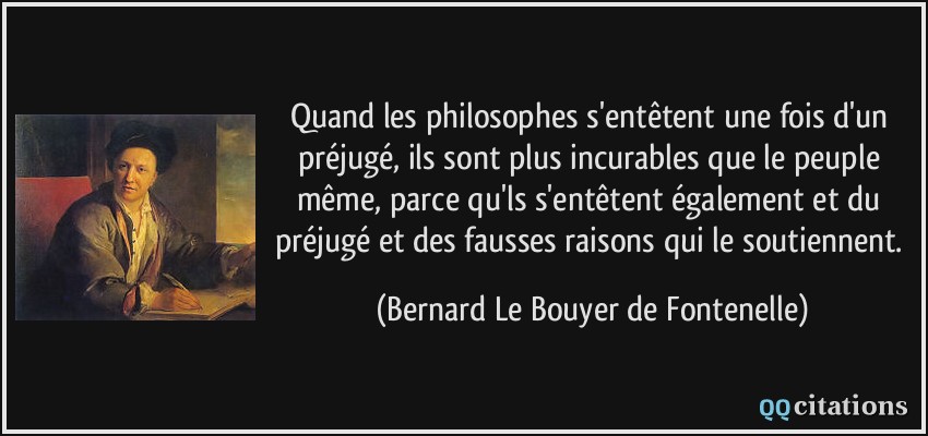 Quand les philosophes s'entêtent une fois d'un préjugé, ils sont plus incurables que le peuple même, parce qu'ls s'entêtent également et du préjugé et des fausses raisons qui le soutiennent.  - Bernard Le Bouyer de Fontenelle