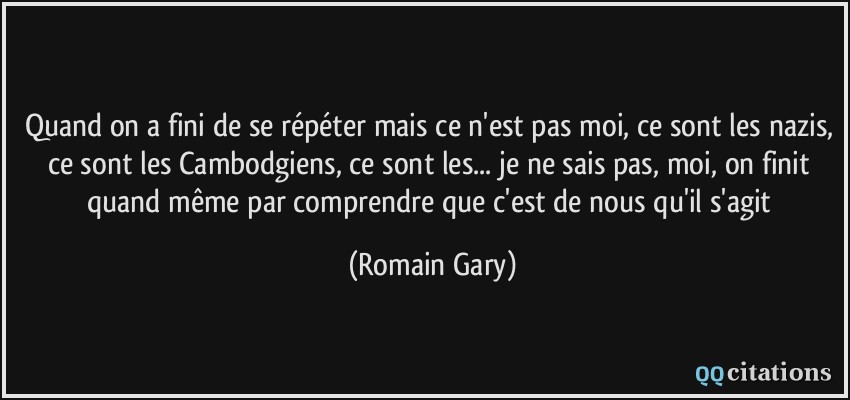 Quand on a fini de se répéter mais ce n'est pas moi, ce sont les nazis, ce sont les Cambodgiens, ce sont les... je ne sais pas, moi, on finit quand même par comprendre que c'est de nous qu'il s'agit  - Romain Gary