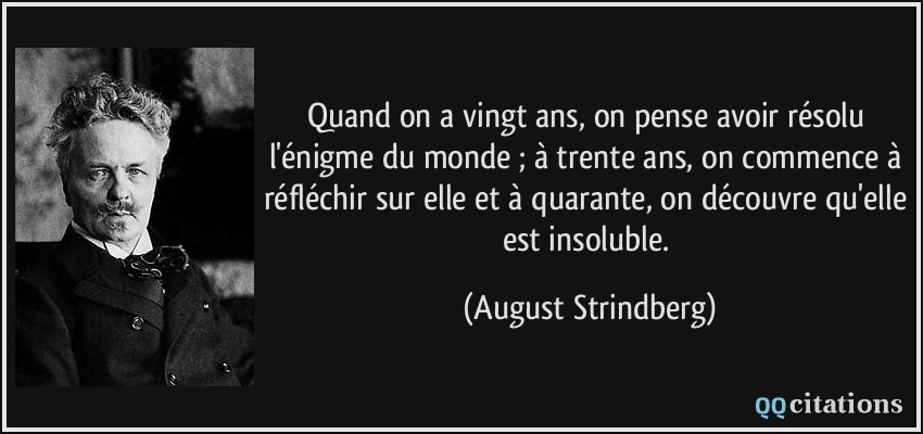 Quand on a vingt ans, on pense avoir résolu l'énigme du monde ; à trente ans, on commence à réfléchir sur elle et à quarante, on découvre qu'elle est insoluble.  - August Strindberg