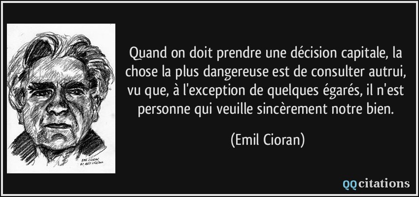 Quand on doit prendre une décision capitale, la chose la plus dangereuse est de consulter autrui, vu que, à l'exception de quelques égarés, il n'est personne qui veuille sincèrement notre bien.  - Emil Cioran