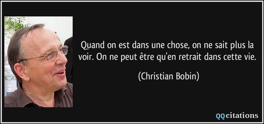 Quand on est dans une chose, on ne sait plus la voir. On ne peut être qu'en retrait dans cette vie.  - Christian Bobin