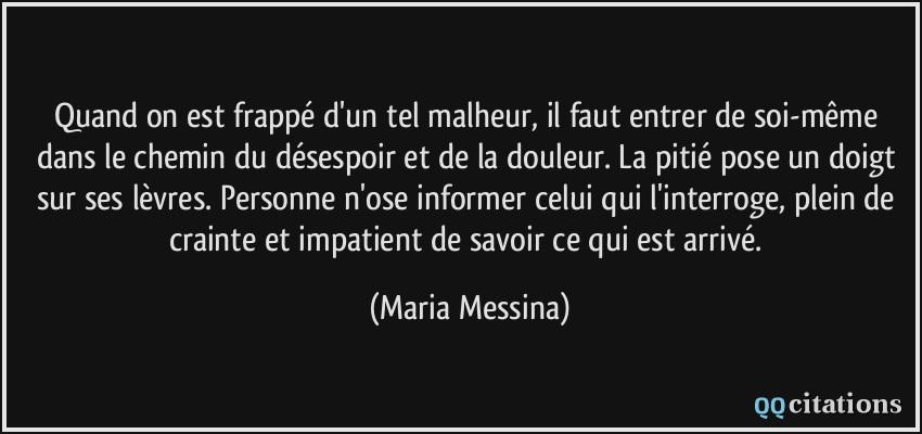 Quand on est frappé d'un tel malheur, il faut entrer de soi-même dans le chemin du désespoir et de la douleur. La pitié pose un doigt sur ses lèvres. Personne n'ose informer celui qui l'interroge, plein de crainte et impatient de savoir ce qui est arrivé.  - Maria Messina