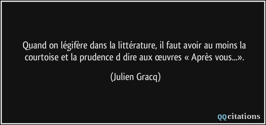 Quand on légifère dans la littérature, il faut avoir au moins la courtoise et la prudence d dire aux œuvres « Après vous...».  - Julien Gracq