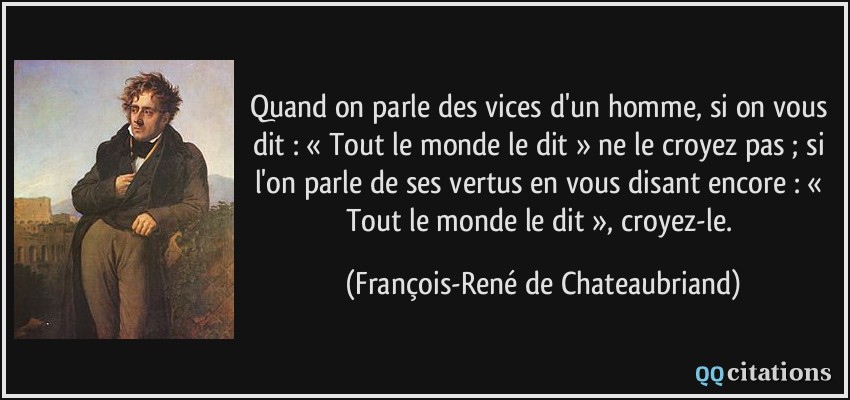 Quand on parle des vices d'un homme, si on vous dit : « Tout le monde le dit » ne le croyez pas ; si l'on parle de ses vertus en vous disant encore : « Tout le monde le dit », croyez-le.  - François-René de Chateaubriand