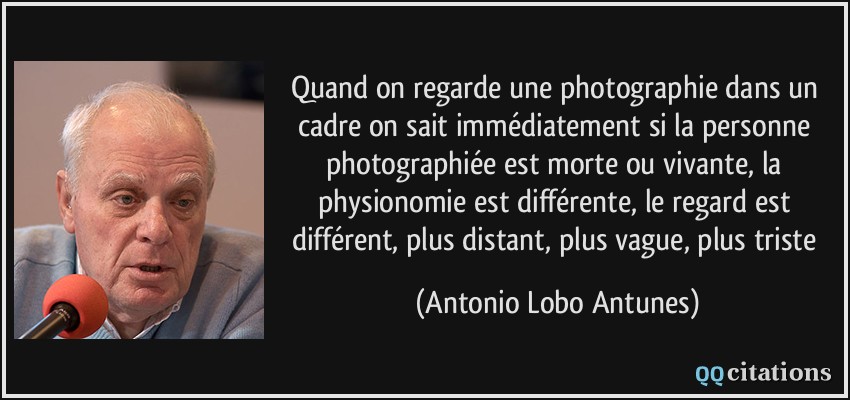 Quand on regarde une photographie dans un cadre on sait immédiatement si la personne photographiée est morte ou vivante, la physionomie est différente, le regard est différent, plus distant, plus vague, plus triste  - Antonio Lobo Antunes