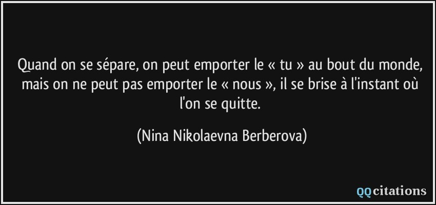 Quand on se sépare, on peut emporter le « tu » au bout du monde, mais on ne peut pas emporter le « nous », il se brise à l'instant où l'on se quitte.  - Nina Nikolaevna Berberova