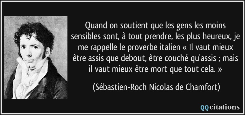 Quand on soutient que les gens les moins sensibles sont, à tout prendre, les plus heureux, je me rappelle le proverbe italien « Il vaut mieux être assis que debout, être couché qu'assis ; mais il vaut mieux être mort que tout cela. »  - Sébastien-Roch Nicolas de Chamfort