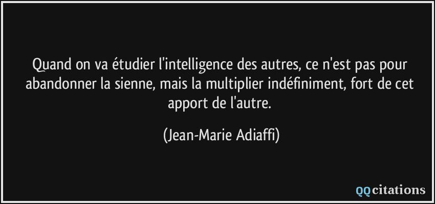 Quand on va étudier l'intelligence des autres, ce n'est pas pour abandonner la sienne, mais la multiplier indéfiniment, fort de cet apport de l'autre.  - Jean-Marie Adiaffi